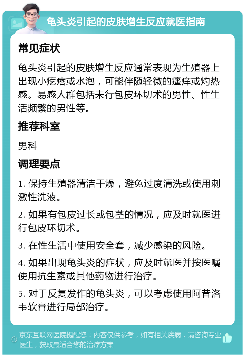 龟头炎引起的皮肤增生反应就医指南 常见症状 龟头炎引起的皮肤增生反应通常表现为生殖器上出现小疙瘩或水泡，可能伴随轻微的瘙痒或灼热感。易感人群包括未行包皮环切术的男性、性生活频繁的男性等。 推荐科室 男科 调理要点 1. 保持生殖器清洁干燥，避免过度清洗或使用刺激性洗液。 2. 如果有包皮过长或包茎的情况，应及时就医进行包皮环切术。 3. 在性生活中使用安全套，减少感染的风险。 4. 如果出现龟头炎的症状，应及时就医并按医嘱使用抗生素或其他药物进行治疗。 5. 对于反复发作的龟头炎，可以考虑使用阿昔洛韦软膏进行局部治疗。