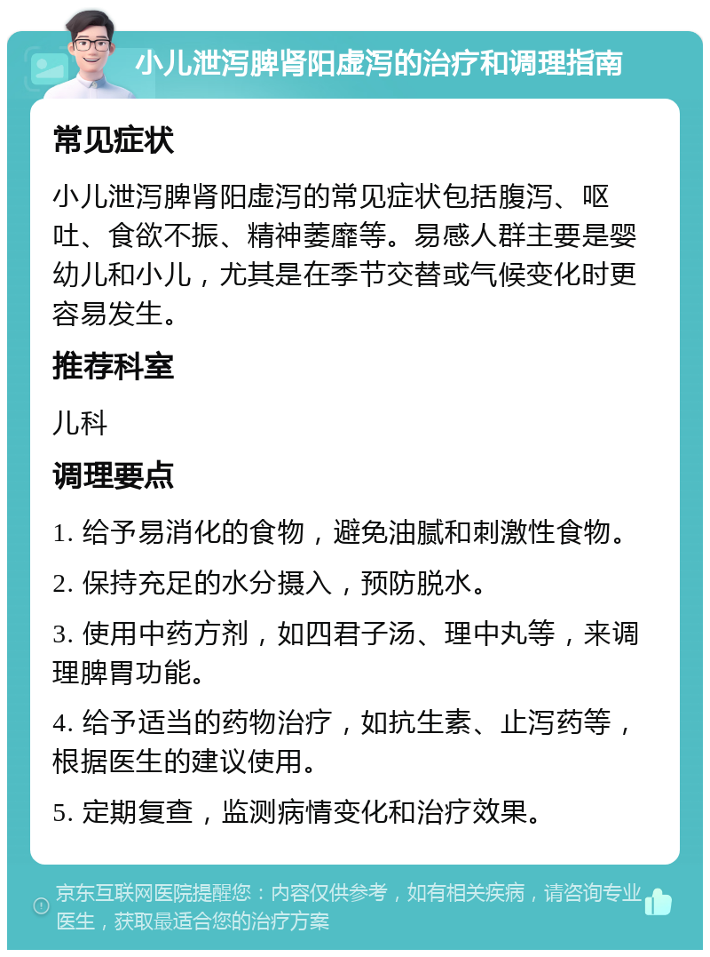 小儿泄泻脾肾阳虚泻的治疗和调理指南 常见症状 小儿泄泻脾肾阳虚泻的常见症状包括腹泻、呕吐、食欲不振、精神萎靡等。易感人群主要是婴幼儿和小儿，尤其是在季节交替或气候变化时更容易发生。 推荐科室 儿科 调理要点 1. 给予易消化的食物，避免油腻和刺激性食物。 2. 保持充足的水分摄入，预防脱水。 3. 使用中药方剂，如四君子汤、理中丸等，来调理脾胃功能。 4. 给予适当的药物治疗，如抗生素、止泻药等，根据医生的建议使用。 5. 定期复查，监测病情变化和治疗效果。