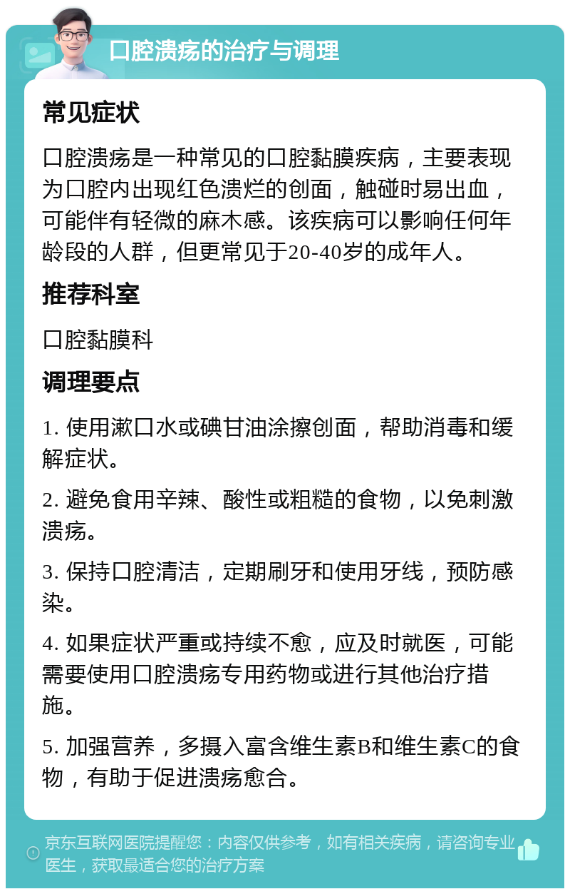 口腔溃疡的治疗与调理 常见症状 口腔溃疡是一种常见的口腔黏膜疾病，主要表现为口腔内出现红色溃烂的创面，触碰时易出血，可能伴有轻微的麻木感。该疾病可以影响任何年龄段的人群，但更常见于20-40岁的成年人。 推荐科室 口腔黏膜科 调理要点 1. 使用漱口水或碘甘油涂擦创面，帮助消毒和缓解症状。 2. 避免食用辛辣、酸性或粗糙的食物，以免刺激溃疡。 3. 保持口腔清洁，定期刷牙和使用牙线，预防感染。 4. 如果症状严重或持续不愈，应及时就医，可能需要使用口腔溃疡专用药物或进行其他治疗措施。 5. 加强营养，多摄入富含维生素B和维生素C的食物，有助于促进溃疡愈合。