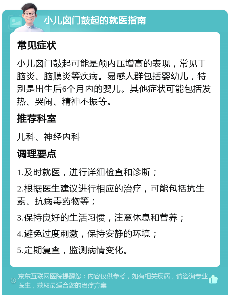 小儿囟门鼓起的就医指南 常见症状 小儿囟门鼓起可能是颅内压增高的表现，常见于脑炎、脑膜炎等疾病。易感人群包括婴幼儿，特别是出生后6个月内的婴儿。其他症状可能包括发热、哭闹、精神不振等。 推荐科室 儿科、神经内科 调理要点 1.及时就医，进行详细检查和诊断； 2.根据医生建议进行相应的治疗，可能包括抗生素、抗病毒药物等； 3.保持良好的生活习惯，注意休息和营养； 4.避免过度刺激，保持安静的环境； 5.定期复查，监测病情变化。