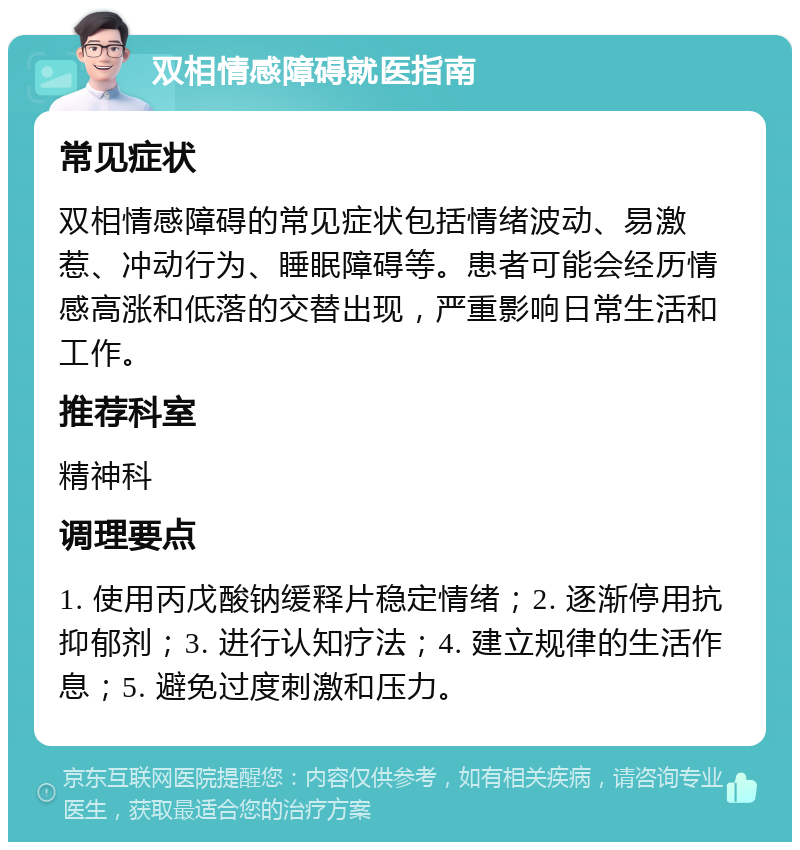 双相情感障碍就医指南 常见症状 双相情感障碍的常见症状包括情绪波动、易激惹、冲动行为、睡眠障碍等。患者可能会经历情感高涨和低落的交替出现，严重影响日常生活和工作。 推荐科室 精神科 调理要点 1. 使用丙戊酸钠缓释片稳定情绪；2. 逐渐停用抗抑郁剂；3. 进行认知疗法；4. 建立规律的生活作息；5. 避免过度刺激和压力。