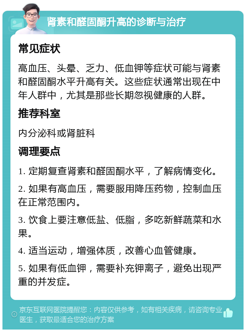 肾素和醛固酮升高的诊断与治疗 常见症状 高血压、头晕、乏力、低血钾等症状可能与肾素和醛固酮水平升高有关。这些症状通常出现在中年人群中，尤其是那些长期忽视健康的人群。 推荐科室 内分泌科或肾脏科 调理要点 1. 定期复查肾素和醛固酮水平，了解病情变化。 2. 如果有高血压，需要服用降压药物，控制血压在正常范围内。 3. 饮食上要注意低盐、低脂，多吃新鲜蔬菜和水果。 4. 适当运动，增强体质，改善心血管健康。 5. 如果有低血钾，需要补充钾离子，避免出现严重的并发症。