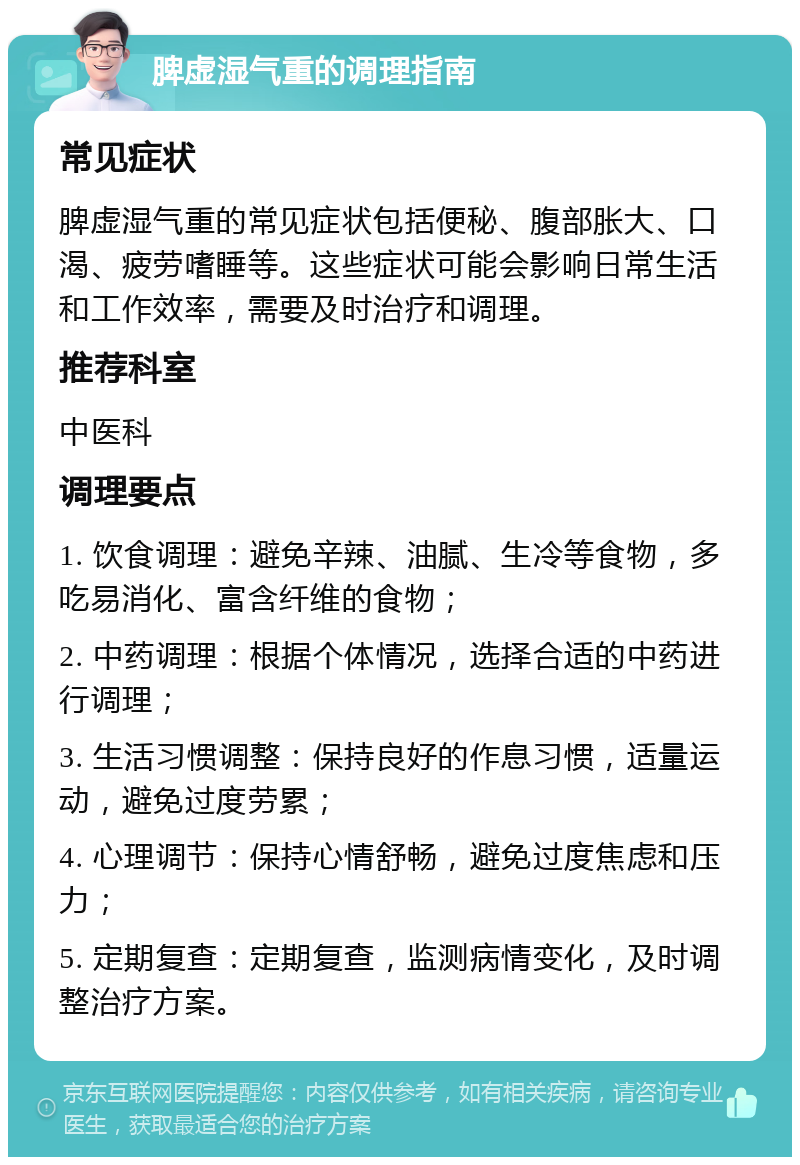 脾虚湿气重的调理指南 常见症状 脾虚湿气重的常见症状包括便秘、腹部胀大、口渴、疲劳嗜睡等。这些症状可能会影响日常生活和工作效率，需要及时治疗和调理。 推荐科室 中医科 调理要点 1. 饮食调理：避免辛辣、油腻、生冷等食物，多吃易消化、富含纤维的食物； 2. 中药调理：根据个体情况，选择合适的中药进行调理； 3. 生活习惯调整：保持良好的作息习惯，适量运动，避免过度劳累； 4. 心理调节：保持心情舒畅，避免过度焦虑和压力； 5. 定期复查：定期复查，监测病情变化，及时调整治疗方案。