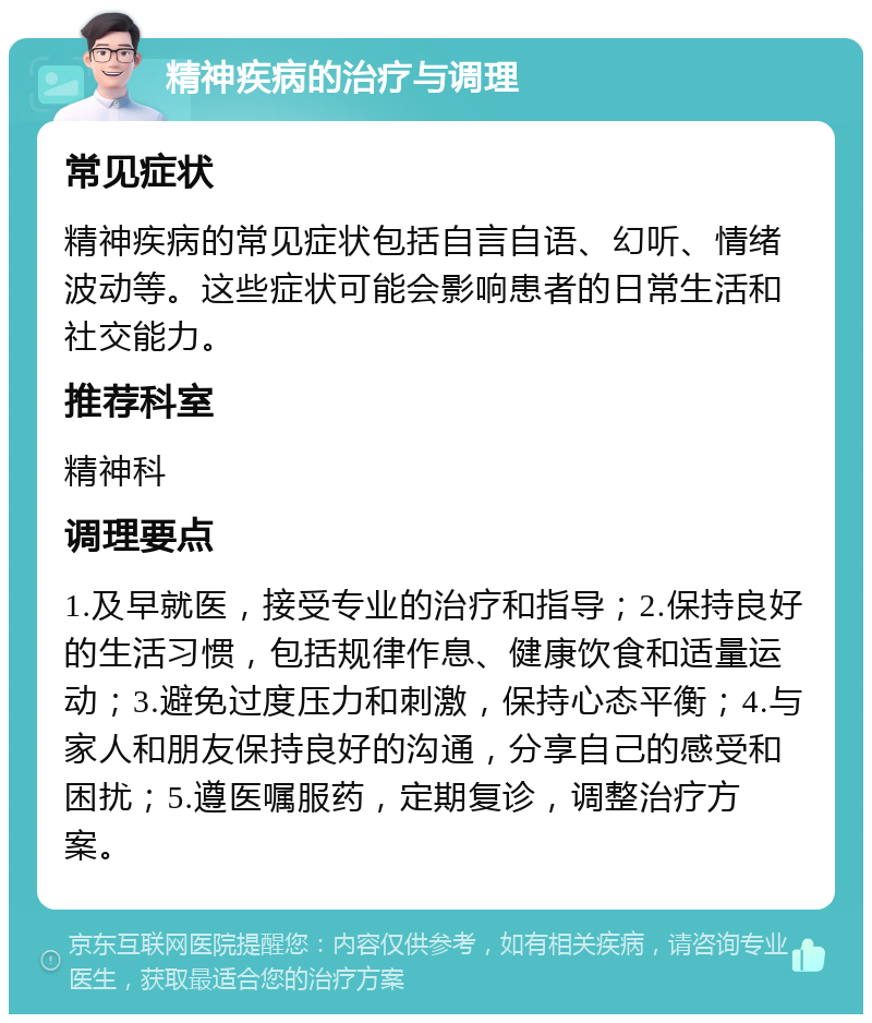 精神疾病的治疗与调理 常见症状 精神疾病的常见症状包括自言自语、幻听、情绪波动等。这些症状可能会影响患者的日常生活和社交能力。 推荐科室 精神科 调理要点 1.及早就医，接受专业的治疗和指导；2.保持良好的生活习惯，包括规律作息、健康饮食和适量运动；3.避免过度压力和刺激，保持心态平衡；4.与家人和朋友保持良好的沟通，分享自己的感受和困扰；5.遵医嘱服药，定期复诊，调整治疗方案。