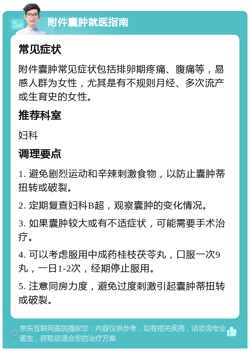 附件囊肿就医指南 常见症状 附件囊肿常见症状包括排卵期疼痛、腹痛等，易感人群为女性，尤其是有不规则月经、多次流产或生育史的女性。 推荐科室 妇科 调理要点 1. 避免剧烈运动和辛辣刺激食物，以防止囊肿蒂扭转或破裂。 2. 定期复查妇科B超，观察囊肿的变化情况。 3. 如果囊肿较大或有不适症状，可能需要手术治疗。 4. 可以考虑服用中成药桂枝茯苓丸，口服一次9丸，一日1-2次，经期停止服用。 5. 注意同房力度，避免过度刺激引起囊肿蒂扭转或破裂。