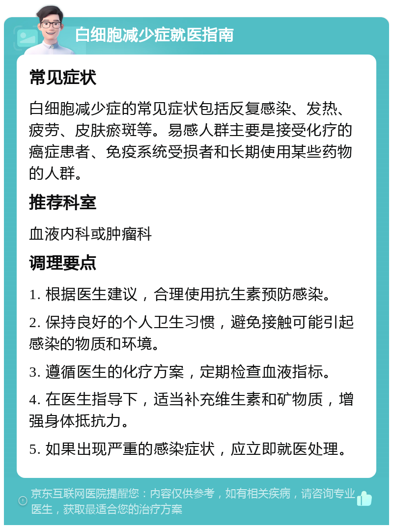 白细胞减少症就医指南 常见症状 白细胞减少症的常见症状包括反复感染、发热、疲劳、皮肤瘀斑等。易感人群主要是接受化疗的癌症患者、免疫系统受损者和长期使用某些药物的人群。 推荐科室 血液内科或肿瘤科 调理要点 1. 根据医生建议，合理使用抗生素预防感染。 2. 保持良好的个人卫生习惯，避免接触可能引起感染的物质和环境。 3. 遵循医生的化疗方案，定期检查血液指标。 4. 在医生指导下，适当补充维生素和矿物质，增强身体抵抗力。 5. 如果出现严重的感染症状，应立即就医处理。