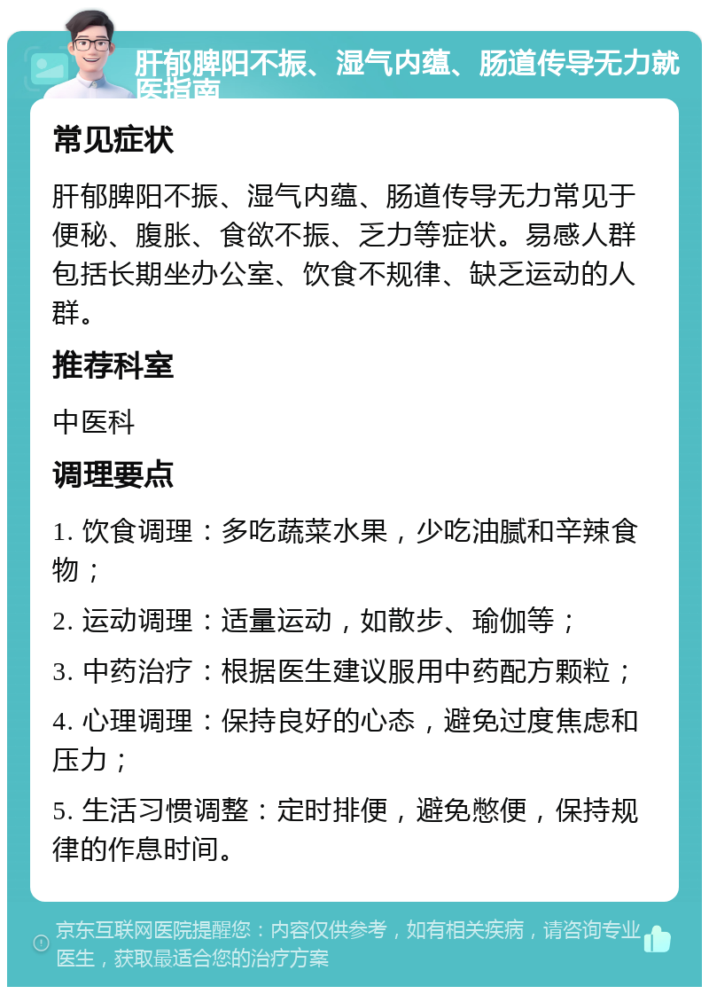 肝郁脾阳不振、湿气内蕴、肠道传导无力就医指南 常见症状 肝郁脾阳不振、湿气内蕴、肠道传导无力常见于便秘、腹胀、食欲不振、乏力等症状。易感人群包括长期坐办公室、饮食不规律、缺乏运动的人群。 推荐科室 中医科 调理要点 1. 饮食调理：多吃蔬菜水果，少吃油腻和辛辣食物； 2. 运动调理：适量运动，如散步、瑜伽等； 3. 中药治疗：根据医生建议服用中药配方颗粒； 4. 心理调理：保持良好的心态，避免过度焦虑和压力； 5. 生活习惯调整：定时排便，避免憋便，保持规律的作息时间。