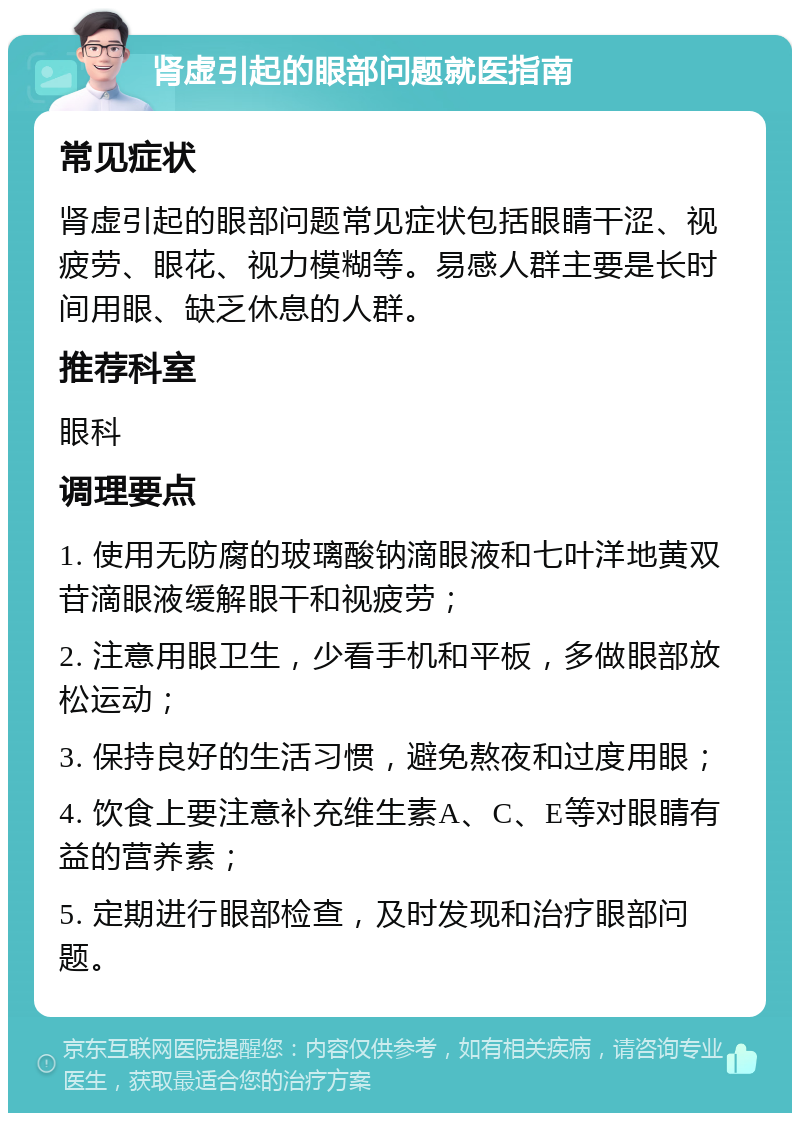 肾虚引起的眼部问题就医指南 常见症状 肾虚引起的眼部问题常见症状包括眼睛干涩、视疲劳、眼花、视力模糊等。易感人群主要是长时间用眼、缺乏休息的人群。 推荐科室 眼科 调理要点 1. 使用无防腐的玻璃酸钠滴眼液和七叶洋地黄双苷滴眼液缓解眼干和视疲劳； 2. 注意用眼卫生，少看手机和平板，多做眼部放松运动； 3. 保持良好的生活习惯，避免熬夜和过度用眼； 4. 饮食上要注意补充维生素A、C、E等对眼睛有益的营养素； 5. 定期进行眼部检查，及时发现和治疗眼部问题。