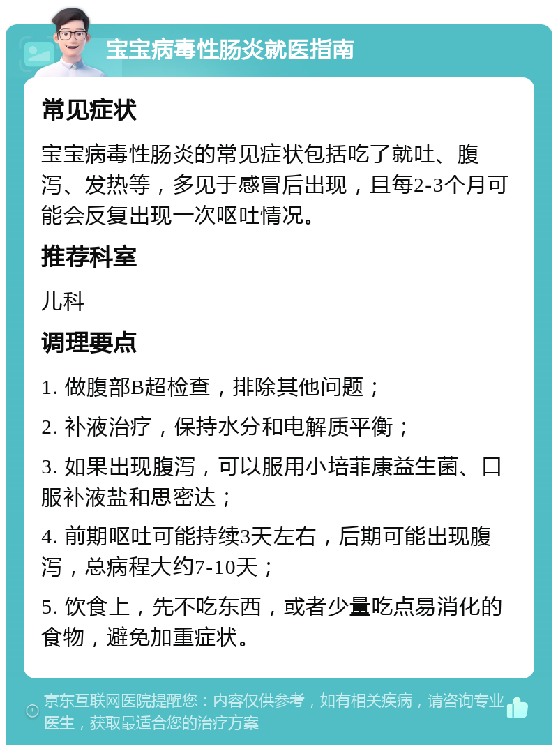 宝宝病毒性肠炎就医指南 常见症状 宝宝病毒性肠炎的常见症状包括吃了就吐、腹泻、发热等，多见于感冒后出现，且每2-3个月可能会反复出现一次呕吐情况。 推荐科室 儿科 调理要点 1. 做腹部B超检查，排除其他问题； 2. 补液治疗，保持水分和电解质平衡； 3. 如果出现腹泻，可以服用小培菲康益生菌、口服补液盐和思密达； 4. 前期呕吐可能持续3天左右，后期可能出现腹泻，总病程大约7-10天； 5. 饮食上，先不吃东西，或者少量吃点易消化的食物，避免加重症状。