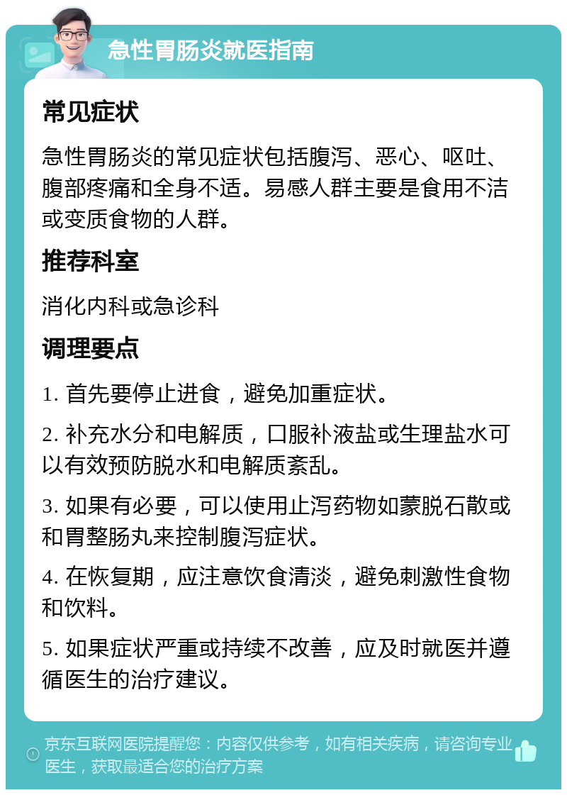 急性胃肠炎就医指南 常见症状 急性胃肠炎的常见症状包括腹泻、恶心、呕吐、腹部疼痛和全身不适。易感人群主要是食用不洁或变质食物的人群。 推荐科室 消化内科或急诊科 调理要点 1. 首先要停止进食，避免加重症状。 2. 补充水分和电解质，口服补液盐或生理盐水可以有效预防脱水和电解质紊乱。 3. 如果有必要，可以使用止泻药物如蒙脱石散或和胃整肠丸来控制腹泻症状。 4. 在恢复期，应注意饮食清淡，避免刺激性食物和饮料。 5. 如果症状严重或持续不改善，应及时就医并遵循医生的治疗建议。