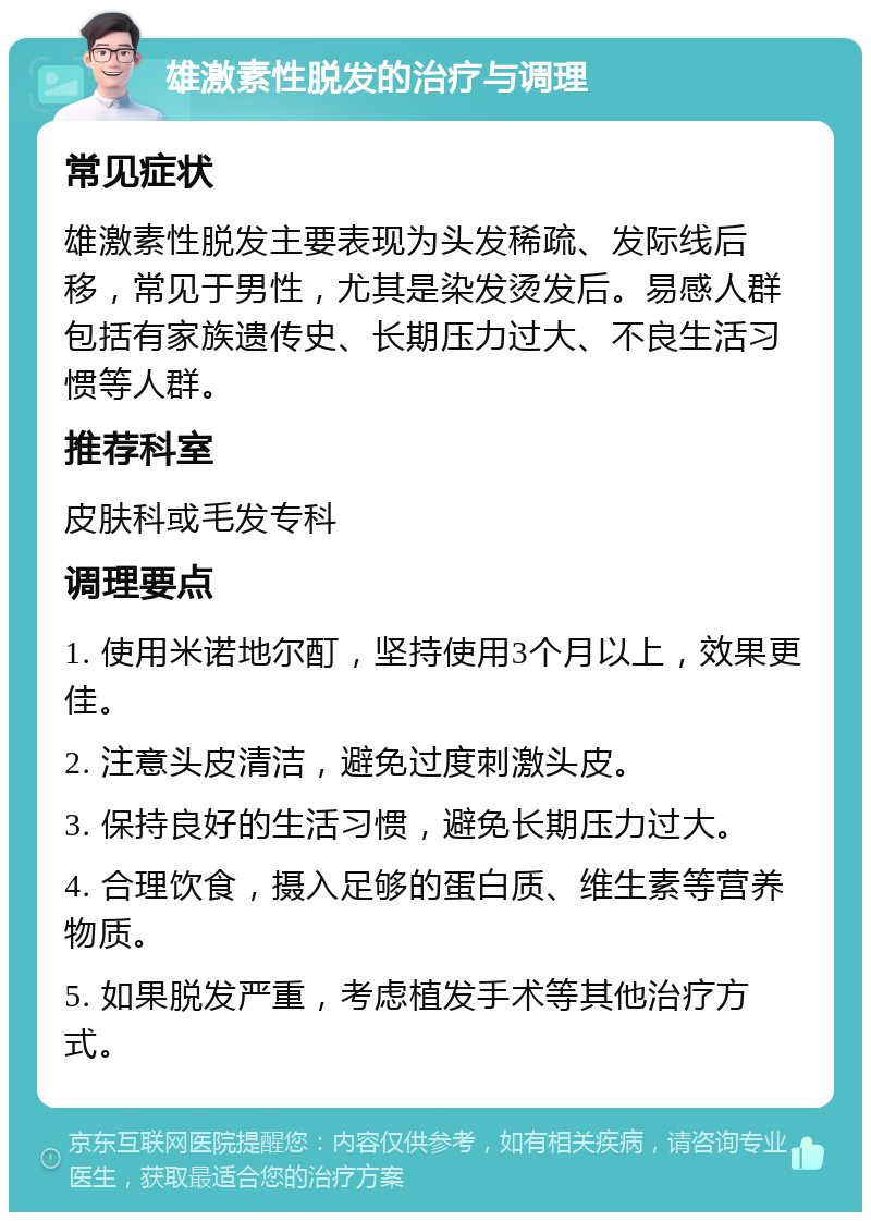 雄激素性脱发的治疗与调理 常见症状 雄激素性脱发主要表现为头发稀疏、发际线后移，常见于男性，尤其是染发烫发后。易感人群包括有家族遗传史、长期压力过大、不良生活习惯等人群。 推荐科室 皮肤科或毛发专科 调理要点 1. 使用米诺地尔酊，坚持使用3个月以上，效果更佳。 2. 注意头皮清洁，避免过度刺激头皮。 3. 保持良好的生活习惯，避免长期压力过大。 4. 合理饮食，摄入足够的蛋白质、维生素等营养物质。 5. 如果脱发严重，考虑植发手术等其他治疗方式。