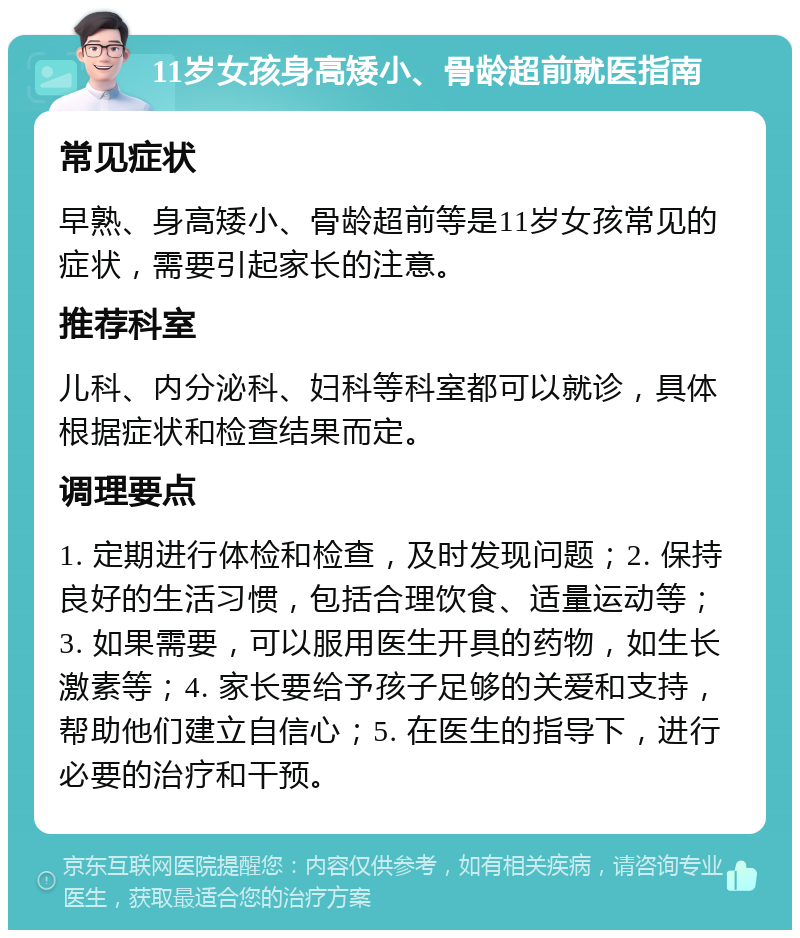 11岁女孩身高矮小、骨龄超前就医指南 常见症状 早熟、身高矮小、骨龄超前等是11岁女孩常见的症状，需要引起家长的注意。 推荐科室 儿科、内分泌科、妇科等科室都可以就诊，具体根据症状和检查结果而定。 调理要点 1. 定期进行体检和检查，及时发现问题；2. 保持良好的生活习惯，包括合理饮食、适量运动等；3. 如果需要，可以服用医生开具的药物，如生长激素等；4. 家长要给予孩子足够的关爱和支持，帮助他们建立自信心；5. 在医生的指导下，进行必要的治疗和干预。