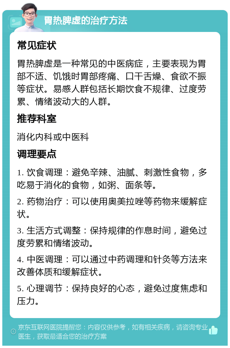 胃热脾虚的治疗方法 常见症状 胃热脾虚是一种常见的中医病症，主要表现为胃部不适、饥饿时胃部疼痛、口干舌燥、食欲不振等症状。易感人群包括长期饮食不规律、过度劳累、情绪波动大的人群。 推荐科室 消化内科或中医科 调理要点 1. 饮食调理：避免辛辣、油腻、刺激性食物，多吃易于消化的食物，如粥、面条等。 2. 药物治疗：可以使用奥美拉唑等药物来缓解症状。 3. 生活方式调整：保持规律的作息时间，避免过度劳累和情绪波动。 4. 中医调理：可以通过中药调理和针灸等方法来改善体质和缓解症状。 5. 心理调节：保持良好的心态，避免过度焦虑和压力。