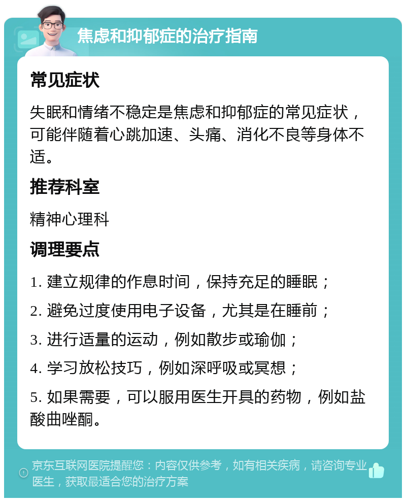 焦虑和抑郁症的治疗指南 常见症状 失眠和情绪不稳定是焦虑和抑郁症的常见症状，可能伴随着心跳加速、头痛、消化不良等身体不适。 推荐科室 精神心理科 调理要点 1. 建立规律的作息时间，保持充足的睡眠； 2. 避免过度使用电子设备，尤其是在睡前； 3. 进行适量的运动，例如散步或瑜伽； 4. 学习放松技巧，例如深呼吸或冥想； 5. 如果需要，可以服用医生开具的药物，例如盐酸曲唑酮。