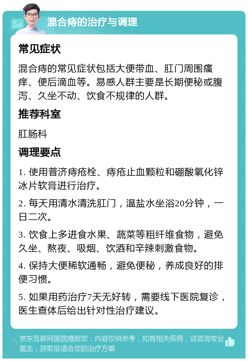 混合痔的治疗与调理 常见症状 混合痔的常见症状包括大便带血、肛门周围瘙痒、便后滴血等。易感人群主要是长期便秘或腹泻、久坐不动、饮食不规律的人群。 推荐科室 肛肠科 调理要点 1. 使用普济痔疮栓、痔疮止血颗粒和硼酸氧化锌冰片软膏进行治疗。 2. 每天用清水清洗肛门，温盐水坐浴20分钟，一日二次。 3. 饮食上多进食水果、蔬菜等粗纤维食物，避免久坐、熬夜、吸烟、饮酒和辛辣刺激食物。 4. 保持大便稀软通畅，避免便秘，养成良好的排便习惯。 5. 如果用药治疗7天无好转，需要线下医院复诊，医生查体后给出针对性治疗建议。