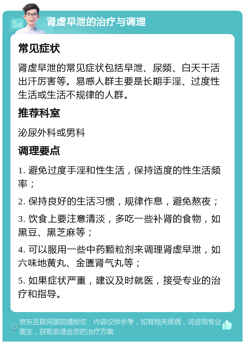 肾虚早泄的治疗与调理 常见症状 肾虚早泄的常见症状包括早泄、尿频、白天干活出汗厉害等。易感人群主要是长期手淫、过度性生活或生活不规律的人群。 推荐科室 泌尿外科或男科 调理要点 1. 避免过度手淫和性生活，保持适度的性生活频率； 2. 保持良好的生活习惯，规律作息，避免熬夜； 3. 饮食上要注意清淡，多吃一些补肾的食物，如黑豆、黑芝麻等； 4. 可以服用一些中药颗粒剂来调理肾虚早泄，如六味地黄丸、金匮肾气丸等； 5. 如果症状严重，建议及时就医，接受专业的治疗和指导。