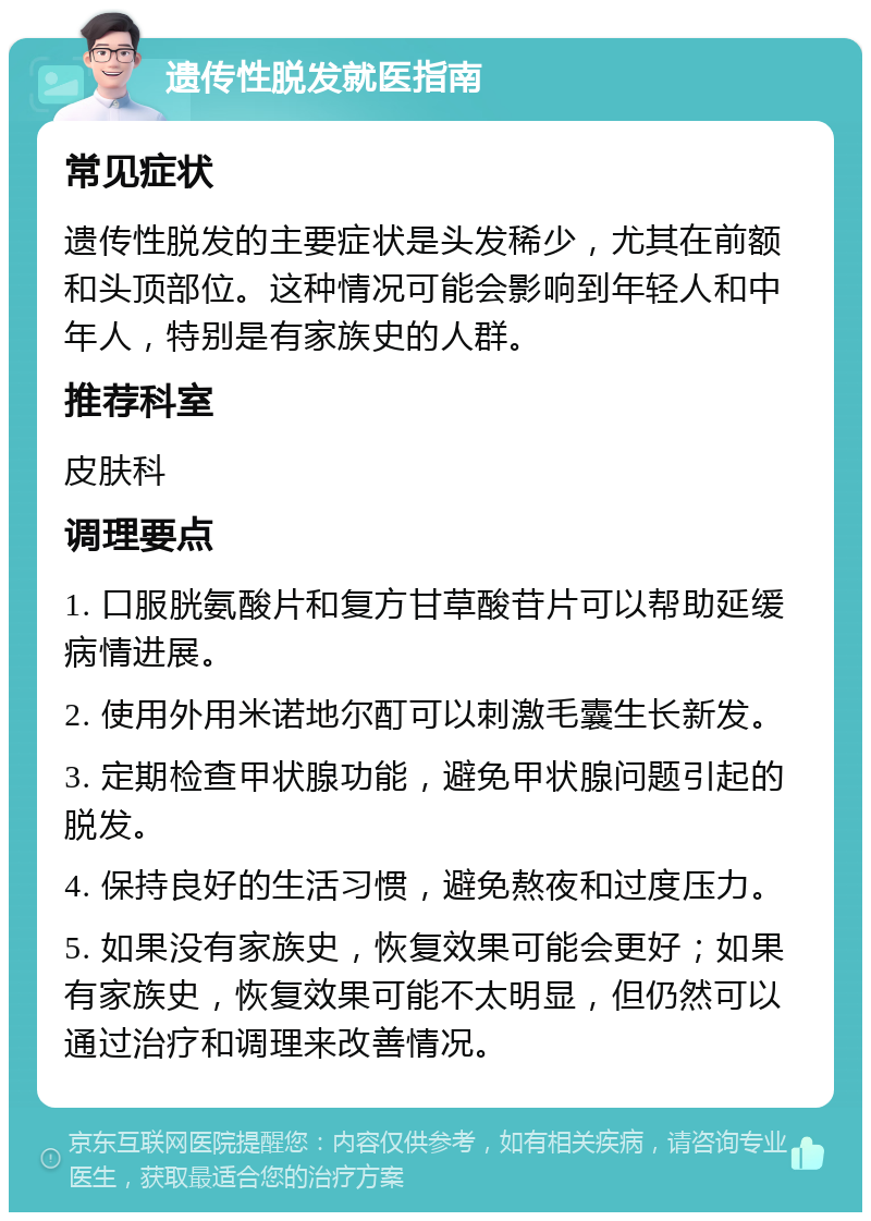 遗传性脱发就医指南 常见症状 遗传性脱发的主要症状是头发稀少，尤其在前额和头顶部位。这种情况可能会影响到年轻人和中年人，特别是有家族史的人群。 推荐科室 皮肤科 调理要点 1. 口服胱氨酸片和复方甘草酸苷片可以帮助延缓病情进展。 2. 使用外用米诺地尔酊可以刺激毛囊生长新发。 3. 定期检查甲状腺功能，避免甲状腺问题引起的脱发。 4. 保持良好的生活习惯，避免熬夜和过度压力。 5. 如果没有家族史，恢复效果可能会更好；如果有家族史，恢复效果可能不太明显，但仍然可以通过治疗和调理来改善情况。