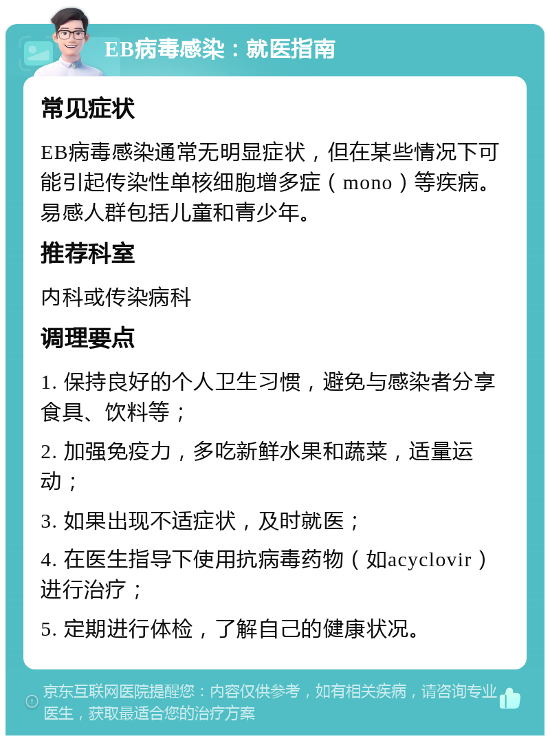 EB病毒感染：就医指南 常见症状 EB病毒感染通常无明显症状，但在某些情况下可能引起传染性单核细胞增多症（mono）等疾病。易感人群包括儿童和青少年。 推荐科室 内科或传染病科 调理要点 1. 保持良好的个人卫生习惯，避免与感染者分享食具、饮料等； 2. 加强免疫力，多吃新鲜水果和蔬菜，适量运动； 3. 如果出现不适症状，及时就医； 4. 在医生指导下使用抗病毒药物（如acyclovir）进行治疗； 5. 定期进行体检，了解自己的健康状况。