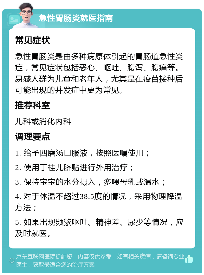 急性胃肠炎就医指南 常见症状 急性胃肠炎是由多种病原体引起的胃肠道急性炎症，常见症状包括恶心、呕吐、腹泻、腹痛等。易感人群为儿童和老年人，尤其是在疫苗接种后可能出现的并发症中更为常见。 推荐科室 儿科或消化内科 调理要点 1. 给予四磨汤口服液，按照医嘱使用； 2. 使用丁桂儿脐贴进行外用治疗； 3. 保持宝宝的水分摄入，多喂母乳或温水； 4. 对于体温不超过38.5度的情况，采用物理降温方法； 5. 如果出现频繁呕吐、精神差、尿少等情况，应及时就医。