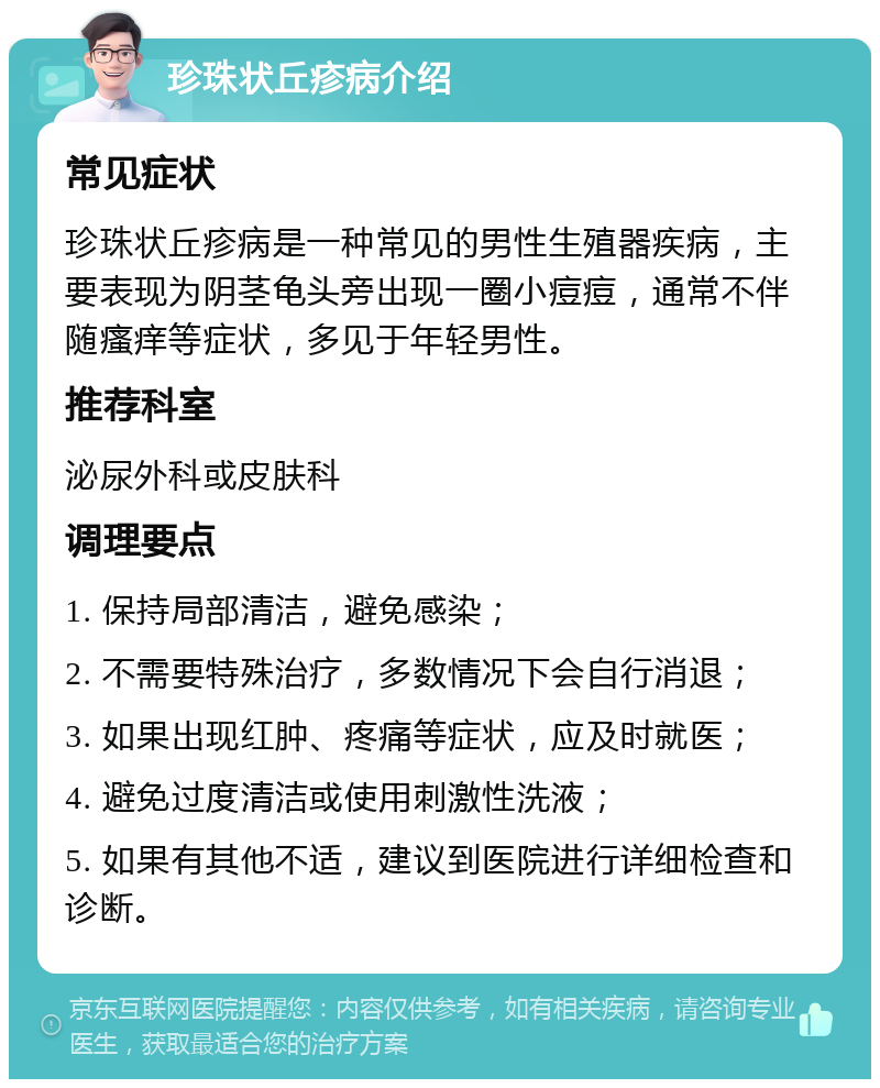 珍珠状丘疹病介绍 常见症状 珍珠状丘疹病是一种常见的男性生殖器疾病，主要表现为阴茎龟头旁出现一圈小痘痘，通常不伴随瘙痒等症状，多见于年轻男性。 推荐科室 泌尿外科或皮肤科 调理要点 1. 保持局部清洁，避免感染； 2. 不需要特殊治疗，多数情况下会自行消退； 3. 如果出现红肿、疼痛等症状，应及时就医； 4. 避免过度清洁或使用刺激性洗液； 5. 如果有其他不适，建议到医院进行详细检查和诊断。