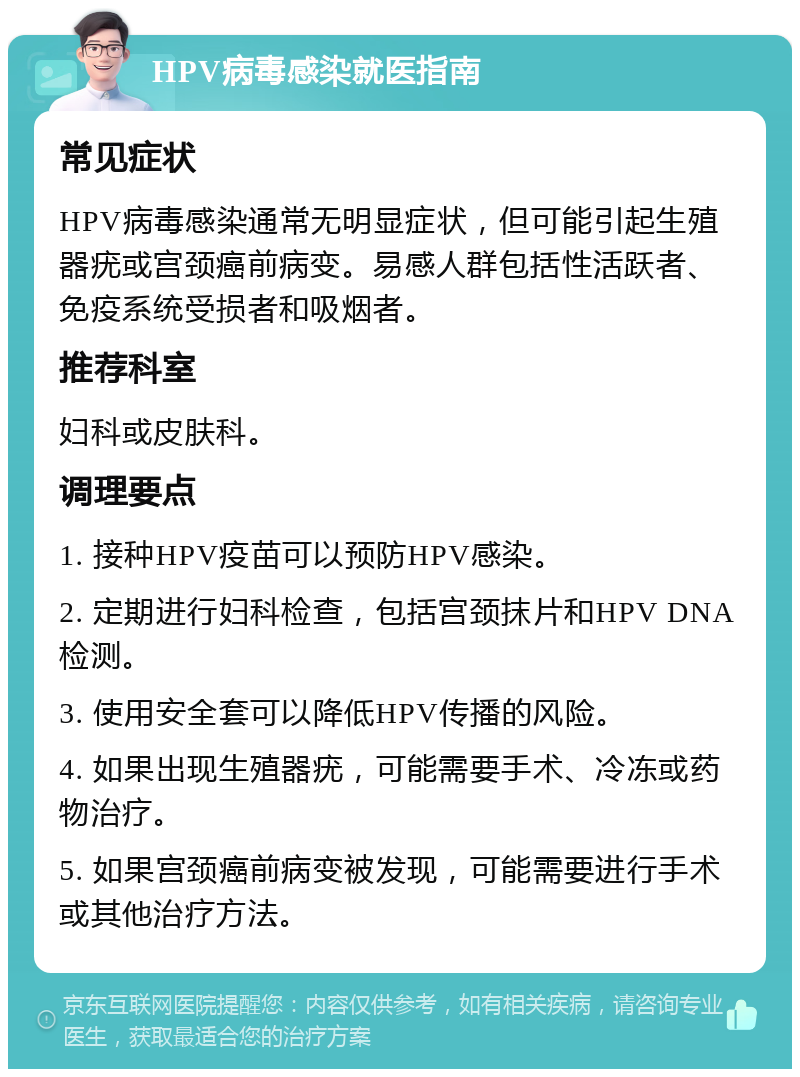 HPV病毒感染就医指南 常见症状 HPV病毒感染通常无明显症状，但可能引起生殖器疣或宫颈癌前病变。易感人群包括性活跃者、免疫系统受损者和吸烟者。 推荐科室 妇科或皮肤科。 调理要点 1. 接种HPV疫苗可以预防HPV感染。 2. 定期进行妇科检查，包括宫颈抹片和HPV DNA检测。 3. 使用安全套可以降低HPV传播的风险。 4. 如果出现生殖器疣，可能需要手术、冷冻或药物治疗。 5. 如果宫颈癌前病变被发现，可能需要进行手术或其他治疗方法。