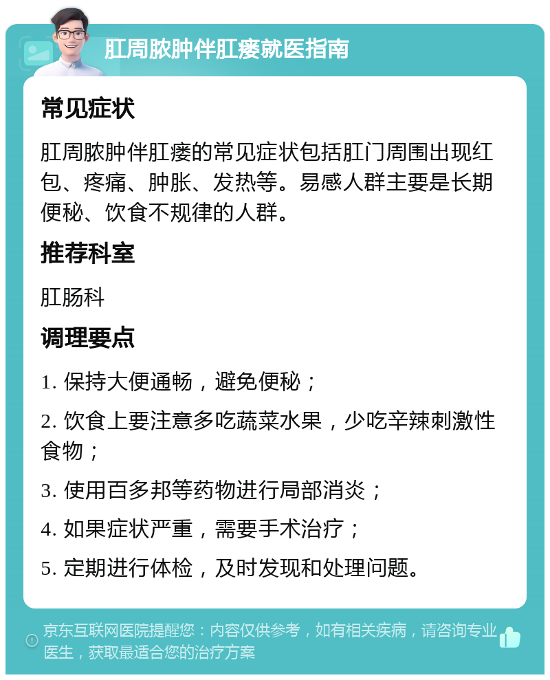 肛周脓肿伴肛瘘就医指南 常见症状 肛周脓肿伴肛瘘的常见症状包括肛门周围出现红包、疼痛、肿胀、发热等。易感人群主要是长期便秘、饮食不规律的人群。 推荐科室 肛肠科 调理要点 1. 保持大便通畅，避免便秘； 2. 饮食上要注意多吃蔬菜水果，少吃辛辣刺激性食物； 3. 使用百多邦等药物进行局部消炎； 4. 如果症状严重，需要手术治疗； 5. 定期进行体检，及时发现和处理问题。