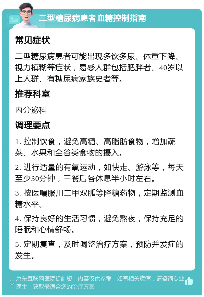 二型糖尿病患者血糖控制指南 常见症状 二型糖尿病患者可能出现多饮多尿、体重下降、视力模糊等症状，易感人群包括肥胖者、40岁以上人群、有糖尿病家族史者等。 推荐科室 内分泌科 调理要点 1. 控制饮食，避免高糖、高脂肪食物，增加蔬菜、水果和全谷类食物的摄入。 2. 进行适量的有氧运动，如快走、游泳等，每天至少30分钟，三餐后各休息半小时左右。 3. 按医嘱服用二甲双胍等降糖药物，定期监测血糖水平。 4. 保持良好的生活习惯，避免熬夜，保持充足的睡眠和心情舒畅。 5. 定期复查，及时调整治疗方案，预防并发症的发生。