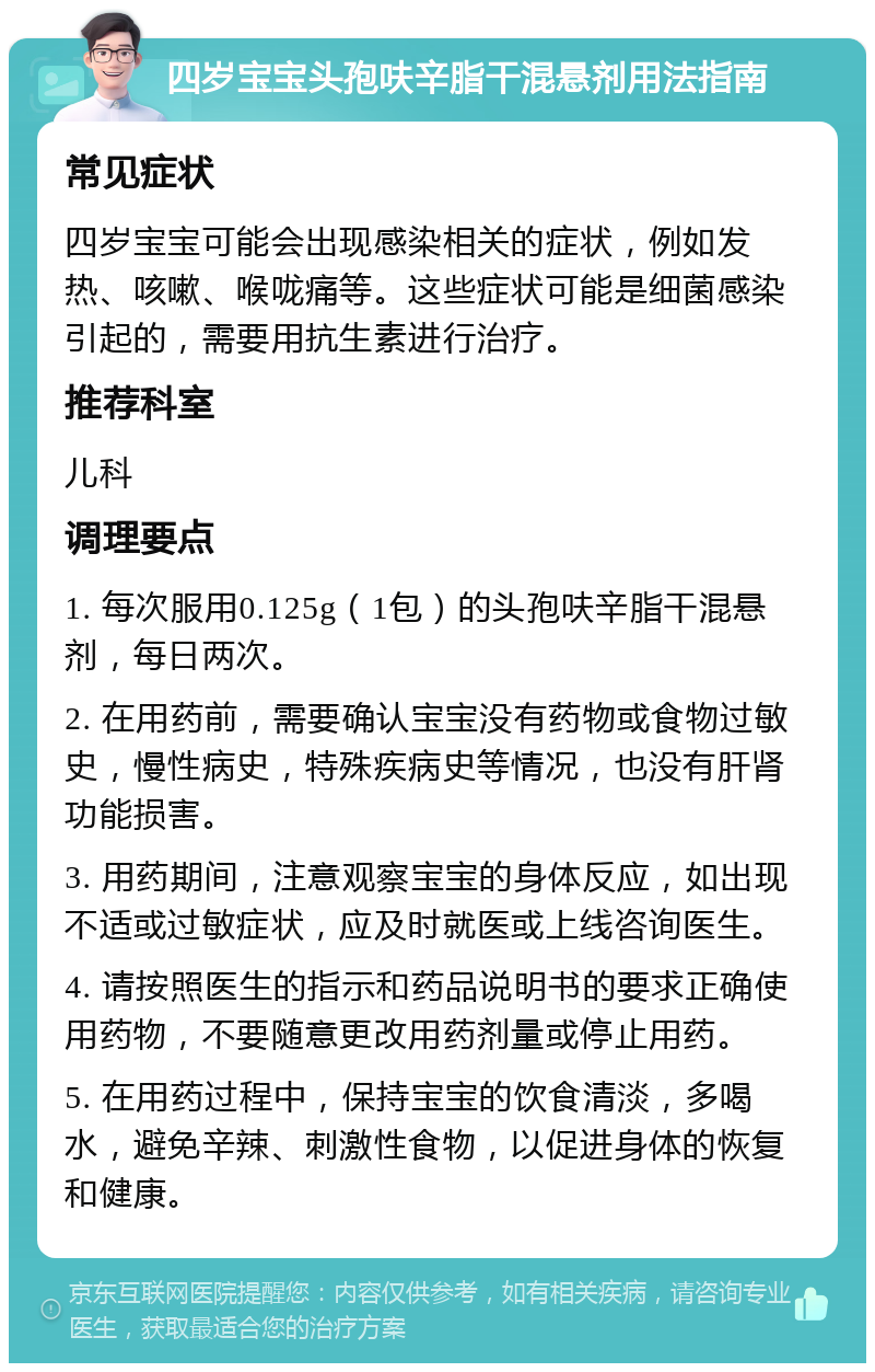 四岁宝宝头孢呋辛脂干混悬剂用法指南 常见症状 四岁宝宝可能会出现感染相关的症状，例如发热、咳嗽、喉咙痛等。这些症状可能是细菌感染引起的，需要用抗生素进行治疗。 推荐科室 儿科 调理要点 1. 每次服用0.125g（1包）的头孢呋辛脂干混悬剂，每日两次。 2. 在用药前，需要确认宝宝没有药物或食物过敏史，慢性病史，特殊疾病史等情况，也没有肝肾功能损害。 3. 用药期间，注意观察宝宝的身体反应，如出现不适或过敏症状，应及时就医或上线咨询医生。 4. 请按照医生的指示和药品说明书的要求正确使用药物，不要随意更改用药剂量或停止用药。 5. 在用药过程中，保持宝宝的饮食清淡，多喝水，避免辛辣、刺激性食物，以促进身体的恢复和健康。