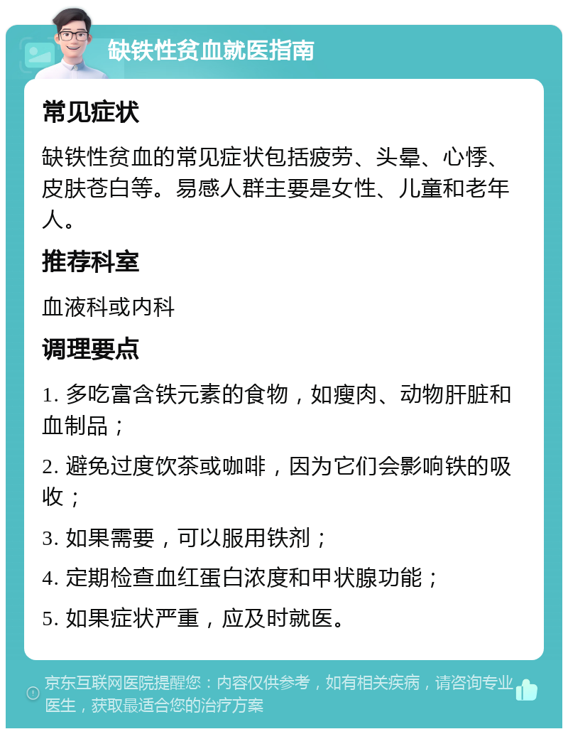 缺铁性贫血就医指南 常见症状 缺铁性贫血的常见症状包括疲劳、头晕、心悸、皮肤苍白等。易感人群主要是女性、儿童和老年人。 推荐科室 血液科或内科 调理要点 1. 多吃富含铁元素的食物，如瘦肉、动物肝脏和血制品； 2. 避免过度饮茶或咖啡，因为它们会影响铁的吸收； 3. 如果需要，可以服用铁剂； 4. 定期检查血红蛋白浓度和甲状腺功能； 5. 如果症状严重，应及时就医。