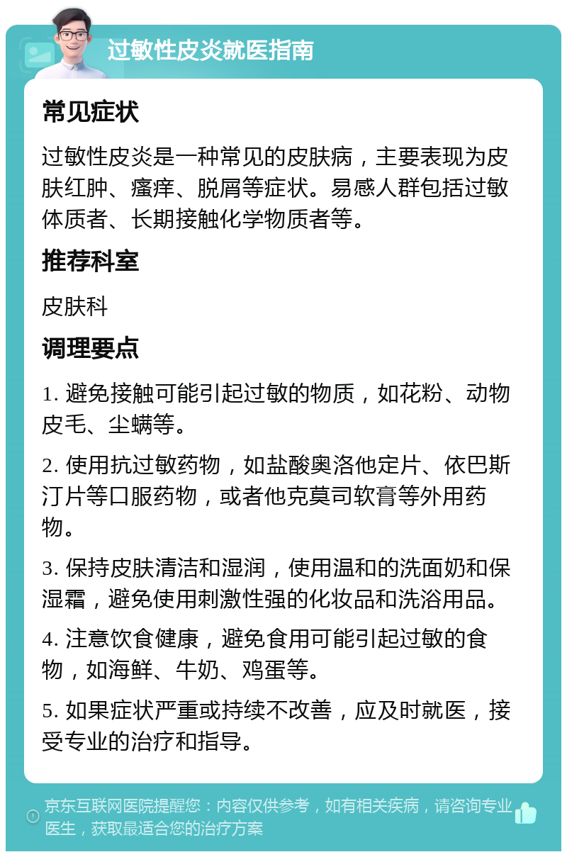 过敏性皮炎就医指南 常见症状 过敏性皮炎是一种常见的皮肤病，主要表现为皮肤红肿、瘙痒、脱屑等症状。易感人群包括过敏体质者、长期接触化学物质者等。 推荐科室 皮肤科 调理要点 1. 避免接触可能引起过敏的物质，如花粉、动物皮毛、尘螨等。 2. 使用抗过敏药物，如盐酸奥洛他定片、依巴斯汀片等口服药物，或者他克莫司软膏等外用药物。 3. 保持皮肤清洁和湿润，使用温和的洗面奶和保湿霜，避免使用刺激性强的化妆品和洗浴用品。 4. 注意饮食健康，避免食用可能引起过敏的食物，如海鲜、牛奶、鸡蛋等。 5. 如果症状严重或持续不改善，应及时就医，接受专业的治疗和指导。