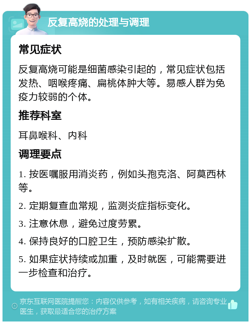 反复高烧的处理与调理 常见症状 反复高烧可能是细菌感染引起的，常见症状包括发热、咽喉疼痛、扁桃体肿大等。易感人群为免疫力较弱的个体。 推荐科室 耳鼻喉科、内科 调理要点 1. 按医嘱服用消炎药，例如头孢克洛、阿莫西林等。 2. 定期复查血常规，监测炎症指标变化。 3. 注意休息，避免过度劳累。 4. 保持良好的口腔卫生，预防感染扩散。 5. 如果症状持续或加重，及时就医，可能需要进一步检查和治疗。