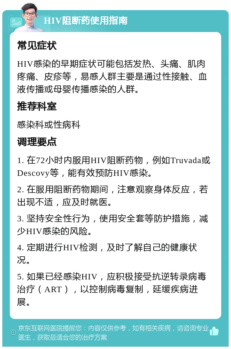 HIV阻断药使用指南 常见症状 HIV感染的早期症状可能包括发热、头痛、肌肉疼痛、皮疹等，易感人群主要是通过性接触、血液传播或母婴传播感染的人群。 推荐科室 感染科或性病科 调理要点 1. 在72小时内服用HIV阻断药物，例如Truvada或Descovy等，能有效预防HIV感染。 2. 在服用阻断药物期间，注意观察身体反应，若出现不适，应及时就医。 3. 坚持安全性行为，使用安全套等防护措施，减少HIV感染的风险。 4. 定期进行HIV检测，及时了解自己的健康状况。 5. 如果已经感染HIV，应积极接受抗逆转录病毒治疗（ART），以控制病毒复制，延缓疾病进展。