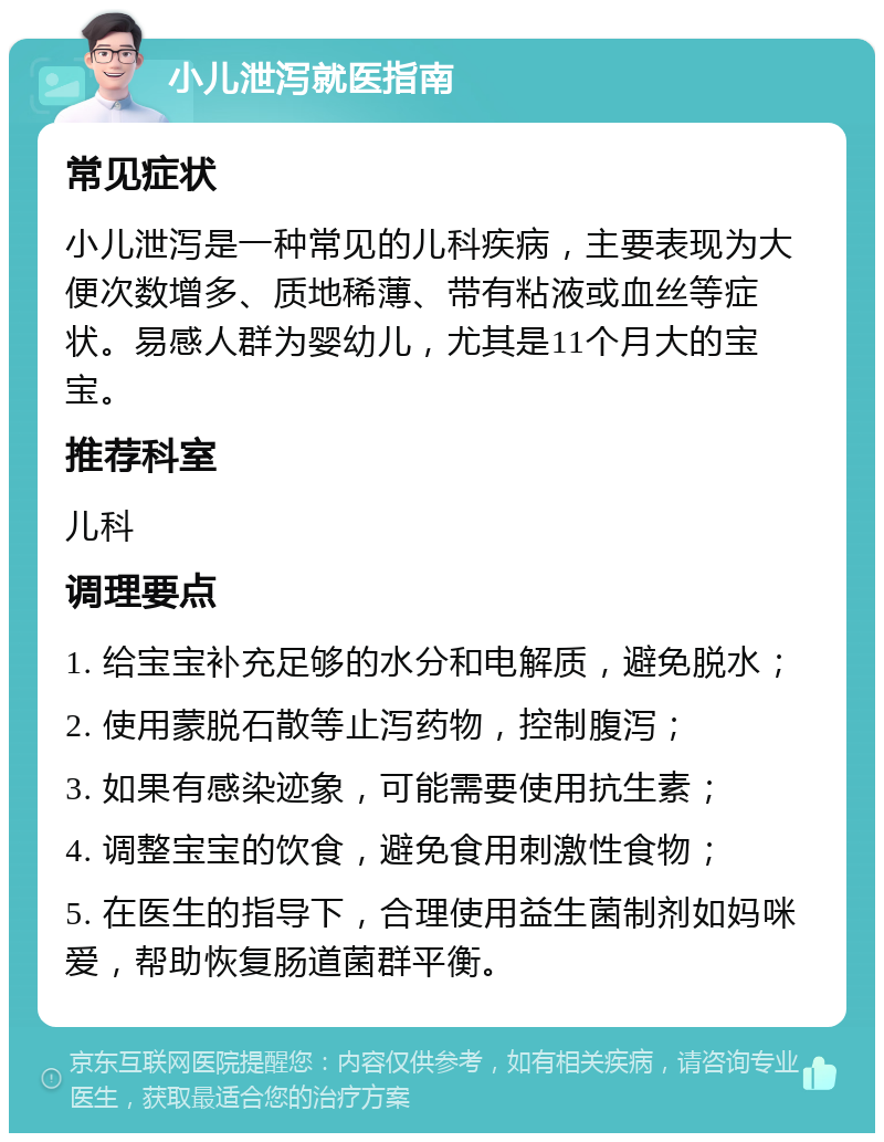 小儿泄泻就医指南 常见症状 小儿泄泻是一种常见的儿科疾病，主要表现为大便次数增多、质地稀薄、带有粘液或血丝等症状。易感人群为婴幼儿，尤其是11个月大的宝宝。 推荐科室 儿科 调理要点 1. 给宝宝补充足够的水分和电解质，避免脱水； 2. 使用蒙脱石散等止泻药物，控制腹泻； 3. 如果有感染迹象，可能需要使用抗生素； 4. 调整宝宝的饮食，避免食用刺激性食物； 5. 在医生的指导下，合理使用益生菌制剂如妈咪爱，帮助恢复肠道菌群平衡。