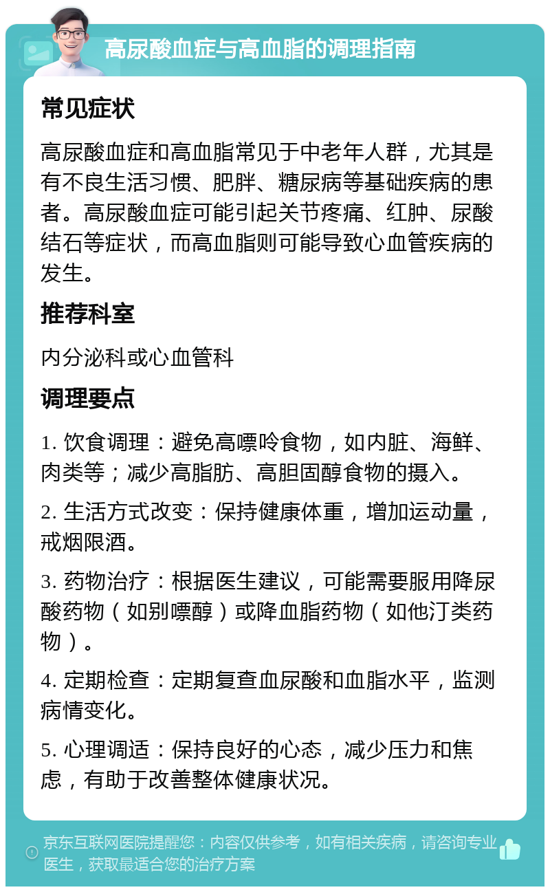 高尿酸血症与高血脂的调理指南 常见症状 高尿酸血症和高血脂常见于中老年人群，尤其是有不良生活习惯、肥胖、糖尿病等基础疾病的患者。高尿酸血症可能引起关节疼痛、红肿、尿酸结石等症状，而高血脂则可能导致心血管疾病的发生。 推荐科室 内分泌科或心血管科 调理要点 1. 饮食调理：避免高嘌呤食物，如内脏、海鲜、肉类等；减少高脂肪、高胆固醇食物的摄入。 2. 生活方式改变：保持健康体重，增加运动量，戒烟限酒。 3. 药物治疗：根据医生建议，可能需要服用降尿酸药物（如别嘌醇）或降血脂药物（如他汀类药物）。 4. 定期检查：定期复查血尿酸和血脂水平，监测病情变化。 5. 心理调适：保持良好的心态，减少压力和焦虑，有助于改善整体健康状况。