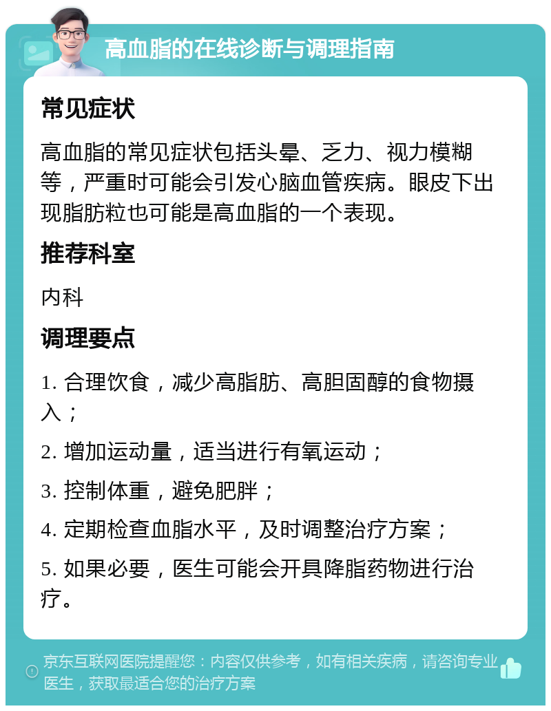 高血脂的在线诊断与调理指南 常见症状 高血脂的常见症状包括头晕、乏力、视力模糊等，严重时可能会引发心脑血管疾病。眼皮下出现脂肪粒也可能是高血脂的一个表现。 推荐科室 内科 调理要点 1. 合理饮食，减少高脂肪、高胆固醇的食物摄入； 2. 增加运动量，适当进行有氧运动； 3. 控制体重，避免肥胖； 4. 定期检查血脂水平，及时调整治疗方案； 5. 如果必要，医生可能会开具降脂药物进行治疗。