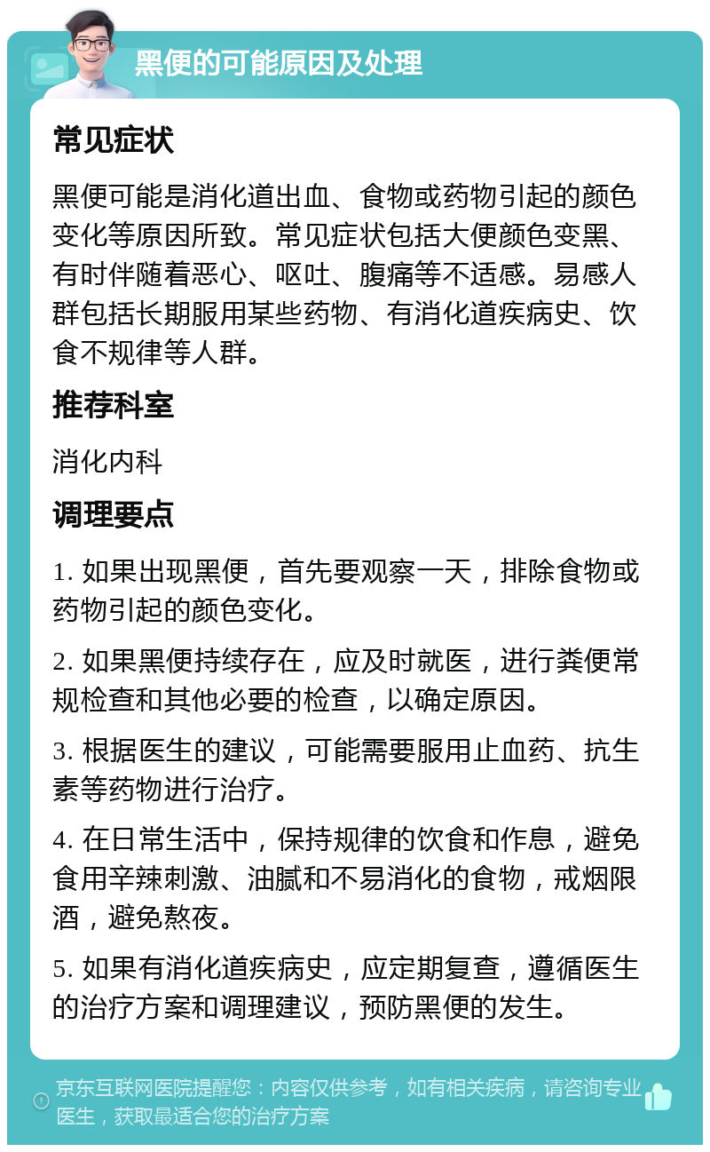 黑便的可能原因及处理 常见症状 黑便可能是消化道出血、食物或药物引起的颜色变化等原因所致。常见症状包括大便颜色变黑、有时伴随着恶心、呕吐、腹痛等不适感。易感人群包括长期服用某些药物、有消化道疾病史、饮食不规律等人群。 推荐科室 消化内科 调理要点 1. 如果出现黑便，首先要观察一天，排除食物或药物引起的颜色变化。 2. 如果黑便持续存在，应及时就医，进行粪便常规检查和其他必要的检查，以确定原因。 3. 根据医生的建议，可能需要服用止血药、抗生素等药物进行治疗。 4. 在日常生活中，保持规律的饮食和作息，避免食用辛辣刺激、油腻和不易消化的食物，戒烟限酒，避免熬夜。 5. 如果有消化道疾病史，应定期复查，遵循医生的治疗方案和调理建议，预防黑便的发生。