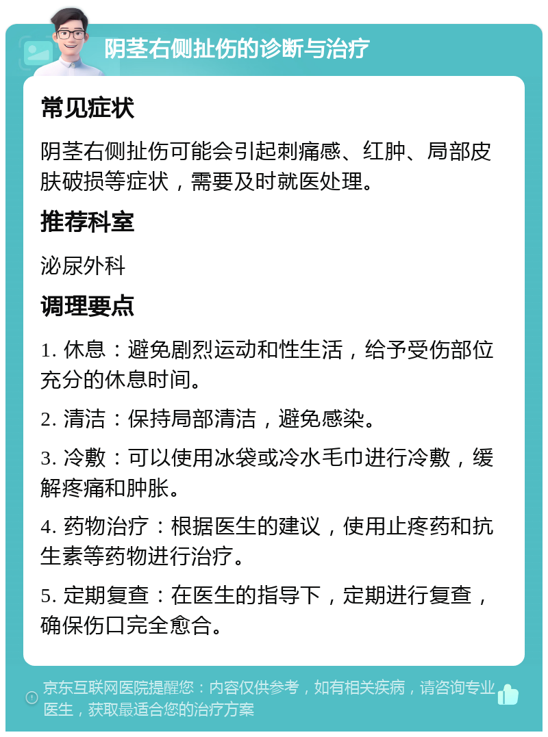 阴茎右侧扯伤的诊断与治疗 常见症状 阴茎右侧扯伤可能会引起刺痛感、红肿、局部皮肤破损等症状，需要及时就医处理。 推荐科室 泌尿外科 调理要点 1. 休息：避免剧烈运动和性生活，给予受伤部位充分的休息时间。 2. 清洁：保持局部清洁，避免感染。 3. 冷敷：可以使用冰袋或冷水毛巾进行冷敷，缓解疼痛和肿胀。 4. 药物治疗：根据医生的建议，使用止疼药和抗生素等药物进行治疗。 5. 定期复查：在医生的指导下，定期进行复查，确保伤口完全愈合。