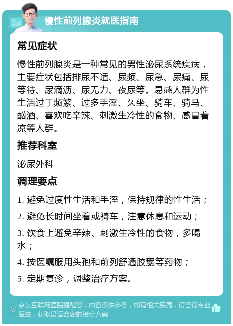 慢性前列腺炎就医指南 常见症状 慢性前列腺炎是一种常见的男性泌尿系统疾病，主要症状包括排尿不适、尿频、尿急、尿痛、尿等待、尿滴沥、尿无力、夜尿等。易感人群为性生活过于频繁、过多手淫、久坐、骑车、骑马、酗酒、喜欢吃辛辣、刺激生冷性的食物、感冒着凉等人群。 推荐科室 泌尿外科 调理要点 1. 避免过度性生活和手淫，保持规律的性生活； 2. 避免长时间坐着或骑车，注意休息和运动； 3. 饮食上避免辛辣、刺激生冷性的食物，多喝水； 4. 按医嘱服用头孢和前列舒通胶囊等药物； 5. 定期复诊，调整治疗方案。