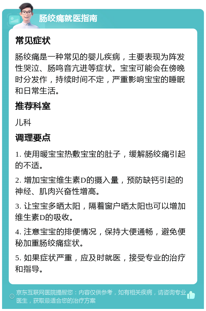 肠绞痛就医指南 常见症状 肠绞痛是一种常见的婴儿疾病，主要表现为阵发性哭泣、肠鸣音亢进等症状。宝宝可能会在傍晚时分发作，持续时间不定，严重影响宝宝的睡眠和日常生活。 推荐科室 儿科 调理要点 1. 使用暖宝宝热敷宝宝的肚子，缓解肠绞痛引起的不适。 2. 增加宝宝维生素D的摄入量，预防缺钙引起的神经、肌肉兴奋性增高。 3. 让宝宝多晒太阳，隔着窗户晒太阳也可以增加维生素D的吸收。 4. 注意宝宝的排便情况，保持大便通畅，避免便秘加重肠绞痛症状。 5. 如果症状严重，应及时就医，接受专业的治疗和指导。