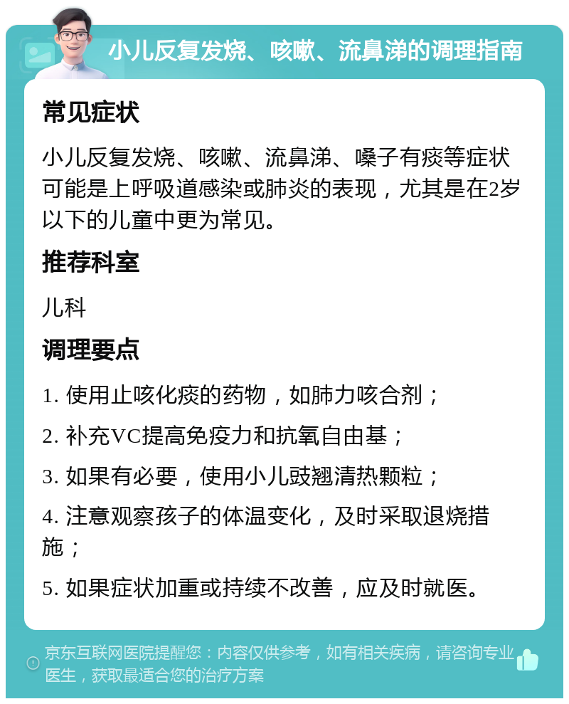 小儿反复发烧、咳嗽、流鼻涕的调理指南 常见症状 小儿反复发烧、咳嗽、流鼻涕、嗓子有痰等症状可能是上呼吸道感染或肺炎的表现，尤其是在2岁以下的儿童中更为常见。 推荐科室 儿科 调理要点 1. 使用止咳化痰的药物，如肺力咳合剂； 2. 补充VC提高免疫力和抗氧自由基； 3. 如果有必要，使用小儿豉翘清热颗粒； 4. 注意观察孩子的体温变化，及时采取退烧措施； 5. 如果症状加重或持续不改善，应及时就医。