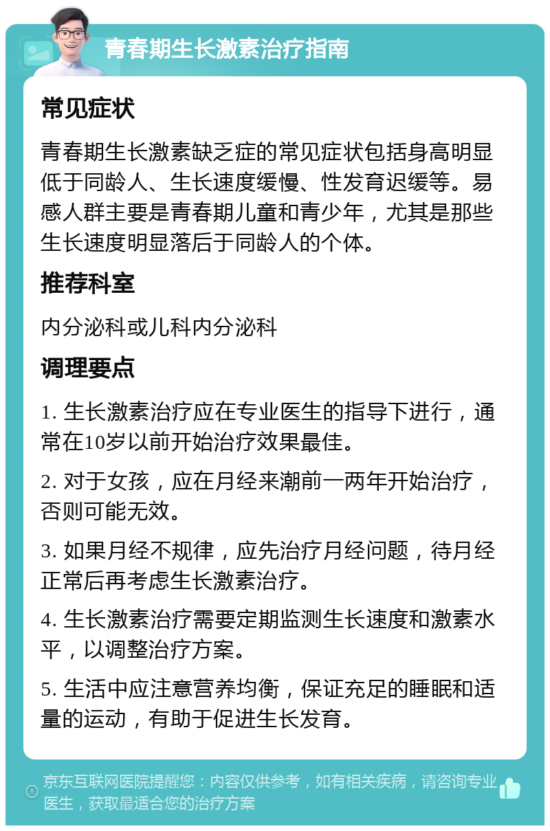 青春期生长激素治疗指南 常见症状 青春期生长激素缺乏症的常见症状包括身高明显低于同龄人、生长速度缓慢、性发育迟缓等。易感人群主要是青春期儿童和青少年，尤其是那些生长速度明显落后于同龄人的个体。 推荐科室 内分泌科或儿科内分泌科 调理要点 1. 生长激素治疗应在专业医生的指导下进行，通常在10岁以前开始治疗效果最佳。 2. 对于女孩，应在月经来潮前一两年开始治疗，否则可能无效。 3. 如果月经不规律，应先治疗月经问题，待月经正常后再考虑生长激素治疗。 4. 生长激素治疗需要定期监测生长速度和激素水平，以调整治疗方案。 5. 生活中应注意营养均衡，保证充足的睡眠和适量的运动，有助于促进生长发育。