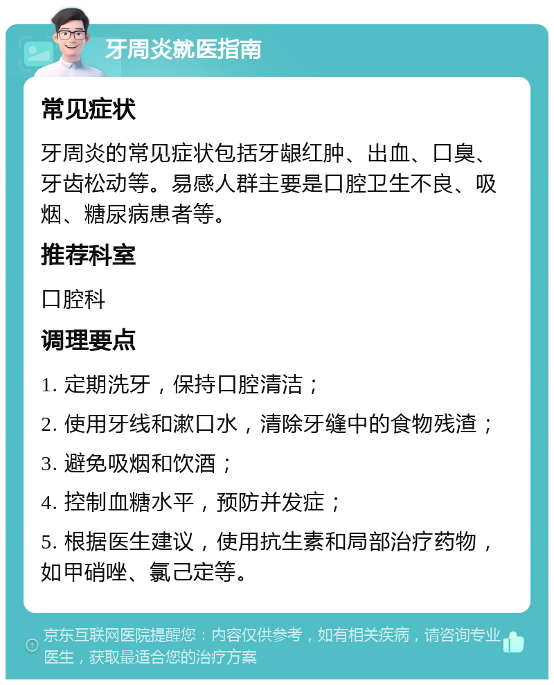 牙周炎就医指南 常见症状 牙周炎的常见症状包括牙龈红肿、出血、口臭、牙齿松动等。易感人群主要是口腔卫生不良、吸烟、糖尿病患者等。 推荐科室 口腔科 调理要点 1. 定期洗牙，保持口腔清洁； 2. 使用牙线和漱口水，清除牙缝中的食物残渣； 3. 避免吸烟和饮酒； 4. 控制血糖水平，预防并发症； 5. 根据医生建议，使用抗生素和局部治疗药物，如甲硝唑、氯己定等。