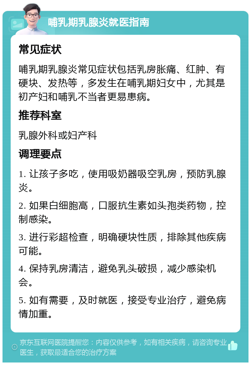 哺乳期乳腺炎就医指南 常见症状 哺乳期乳腺炎常见症状包括乳房胀痛、红肿、有硬块、发热等，多发生在哺乳期妇女中，尤其是初产妇和哺乳不当者更易患病。 推荐科室 乳腺外科或妇产科 调理要点 1. 让孩子多吃，使用吸奶器吸空乳房，预防乳腺炎。 2. 如果白细胞高，口服抗生素如头孢类药物，控制感染。 3. 进行彩超检查，明确硬块性质，排除其他疾病可能。 4. 保持乳房清洁，避免乳头破损，减少感染机会。 5. 如有需要，及时就医，接受专业治疗，避免病情加重。