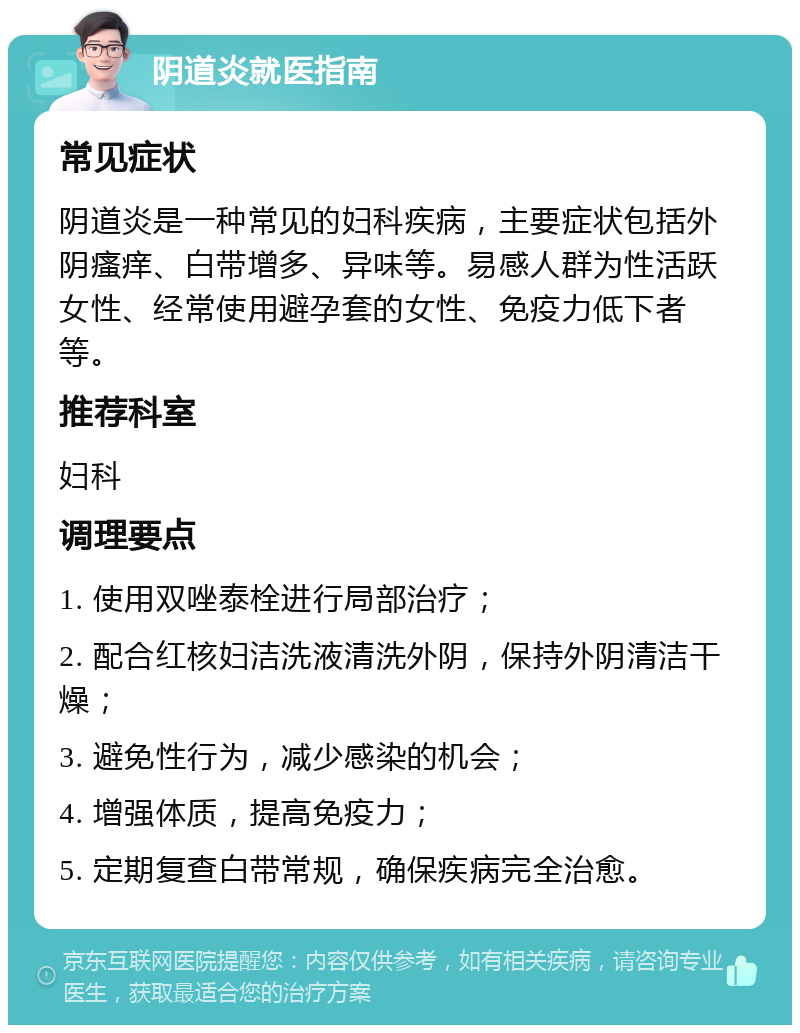 阴道炎就医指南 常见症状 阴道炎是一种常见的妇科疾病，主要症状包括外阴瘙痒、白带增多、异味等。易感人群为性活跃女性、经常使用避孕套的女性、免疫力低下者等。 推荐科室 妇科 调理要点 1. 使用双唑泰栓进行局部治疗； 2. 配合红核妇洁洗液清洗外阴，保持外阴清洁干燥； 3. 避免性行为，减少感染的机会； 4. 增强体质，提高免疫力； 5. 定期复查白带常规，确保疾病完全治愈。