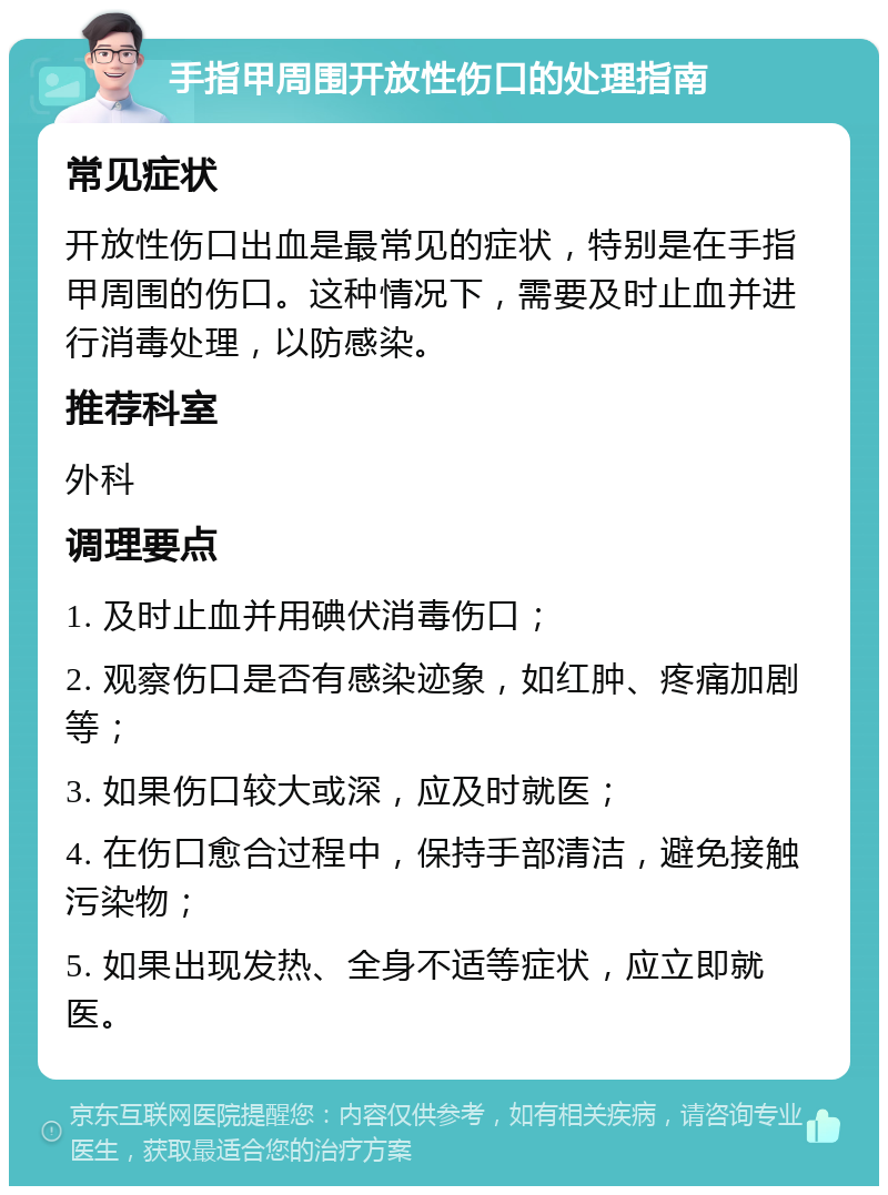 手指甲周围开放性伤口的处理指南 常见症状 开放性伤口出血是最常见的症状，特别是在手指甲周围的伤口。这种情况下，需要及时止血并进行消毒处理，以防感染。 推荐科室 外科 调理要点 1. 及时止血并用碘伏消毒伤口； 2. 观察伤口是否有感染迹象，如红肿、疼痛加剧等； 3. 如果伤口较大或深，应及时就医； 4. 在伤口愈合过程中，保持手部清洁，避免接触污染物； 5. 如果出现发热、全身不适等症状，应立即就医。