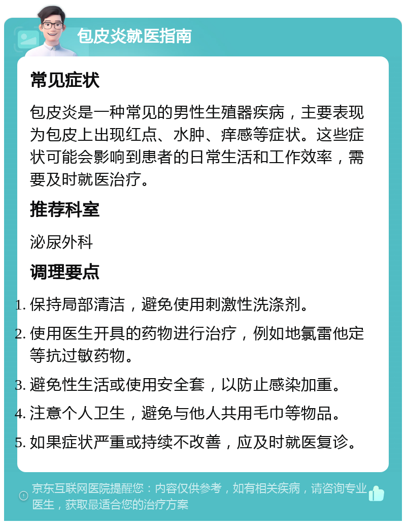 包皮炎就医指南 常见症状 包皮炎是一种常见的男性生殖器疾病，主要表现为包皮上出现红点、水肿、痒感等症状。这些症状可能会影响到患者的日常生活和工作效率，需要及时就医治疗。 推荐科室 泌尿外科 调理要点 保持局部清洁，避免使用刺激性洗涤剂。 使用医生开具的药物进行治疗，例如地氯雷他定等抗过敏药物。 避免性生活或使用安全套，以防止感染加重。 注意个人卫生，避免与他人共用毛巾等物品。 如果症状严重或持续不改善，应及时就医复诊。