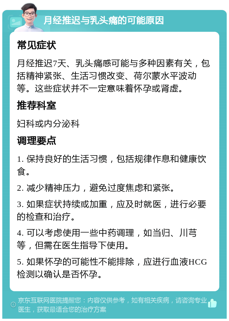 月经推迟与乳头痛的可能原因 常见症状 月经推迟7天、乳头痛感可能与多种因素有关，包括精神紧张、生活习惯改变、荷尔蒙水平波动等。这些症状并不一定意味着怀孕或肾虚。 推荐科室 妇科或内分泌科 调理要点 1. 保持良好的生活习惯，包括规律作息和健康饮食。 2. 减少精神压力，避免过度焦虑和紧张。 3. 如果症状持续或加重，应及时就医，进行必要的检查和治疗。 4. 可以考虑使用一些中药调理，如当归、川芎等，但需在医生指导下使用。 5. 如果怀孕的可能性不能排除，应进行血液HCG检测以确认是否怀孕。