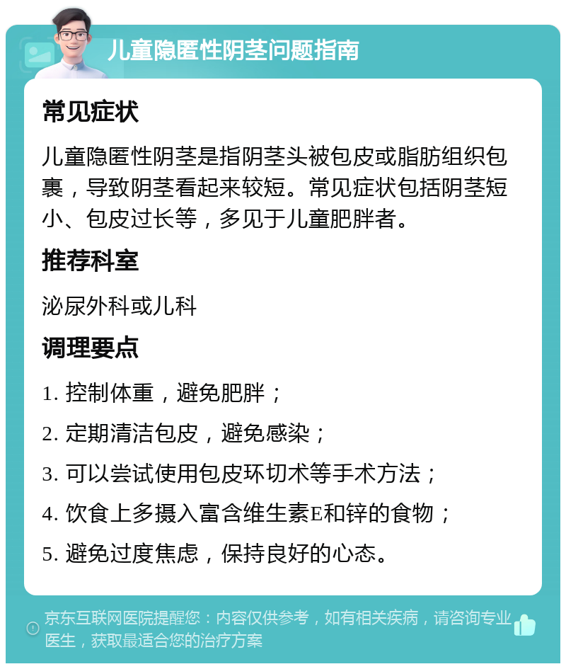 儿童隐匿性阴茎问题指南 常见症状 儿童隐匿性阴茎是指阴茎头被包皮或脂肪组织包裹，导致阴茎看起来较短。常见症状包括阴茎短小、包皮过长等，多见于儿童肥胖者。 推荐科室 泌尿外科或儿科 调理要点 1. 控制体重，避免肥胖； 2. 定期清洁包皮，避免感染； 3. 可以尝试使用包皮环切术等手术方法； 4. 饮食上多摄入富含维生素E和锌的食物； 5. 避免过度焦虑，保持良好的心态。