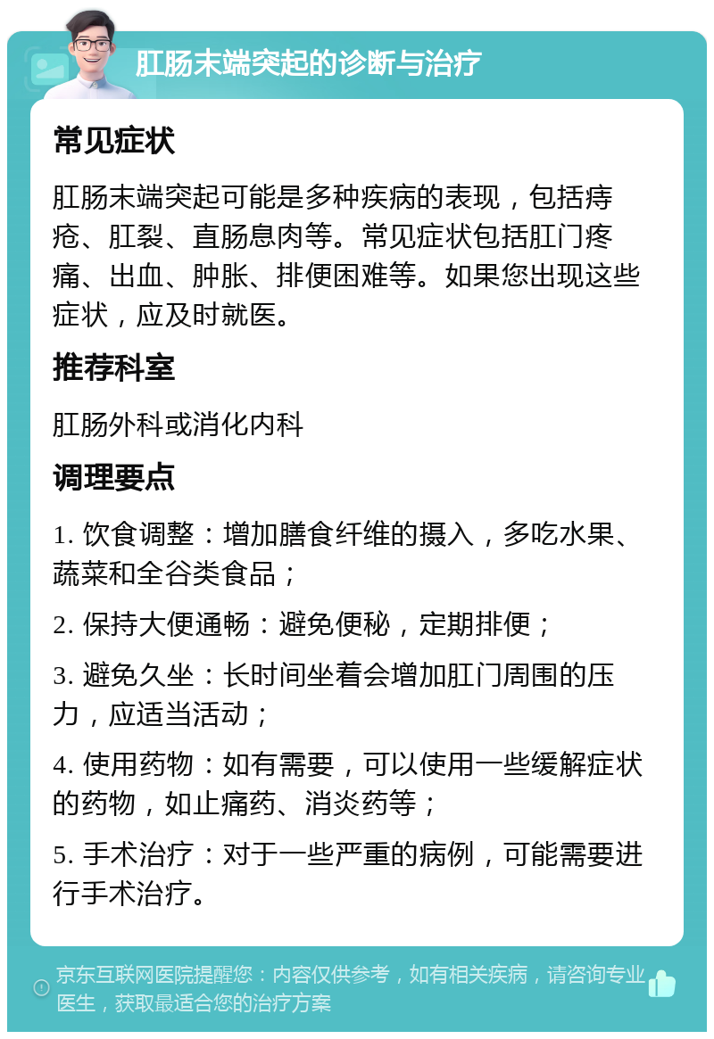 肛肠末端突起的诊断与治疗 常见症状 肛肠末端突起可能是多种疾病的表现，包括痔疮、肛裂、直肠息肉等。常见症状包括肛门疼痛、出血、肿胀、排便困难等。如果您出现这些症状，应及时就医。 推荐科室 肛肠外科或消化内科 调理要点 1. 饮食调整：增加膳食纤维的摄入，多吃水果、蔬菜和全谷类食品； 2. 保持大便通畅：避免便秘，定期排便； 3. 避免久坐：长时间坐着会增加肛门周围的压力，应适当活动； 4. 使用药物：如有需要，可以使用一些缓解症状的药物，如止痛药、消炎药等； 5. 手术治疗：对于一些严重的病例，可能需要进行手术治疗。