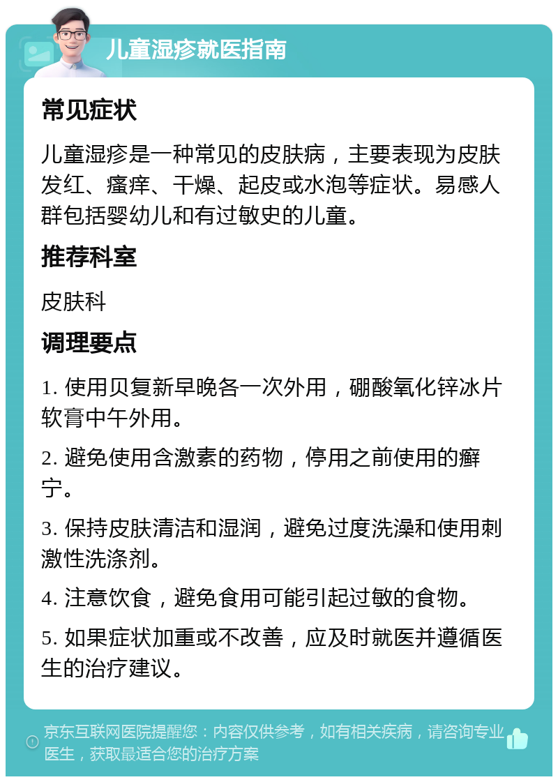 儿童湿疹就医指南 常见症状 儿童湿疹是一种常见的皮肤病，主要表现为皮肤发红、瘙痒、干燥、起皮或水泡等症状。易感人群包括婴幼儿和有过敏史的儿童。 推荐科室 皮肤科 调理要点 1. 使用贝复新早晚各一次外用，硼酸氧化锌冰片软膏中午外用。 2. 避免使用含激素的药物，停用之前使用的癣宁。 3. 保持皮肤清洁和湿润，避免过度洗澡和使用刺激性洗涤剂。 4. 注意饮食，避免食用可能引起过敏的食物。 5. 如果症状加重或不改善，应及时就医并遵循医生的治疗建议。